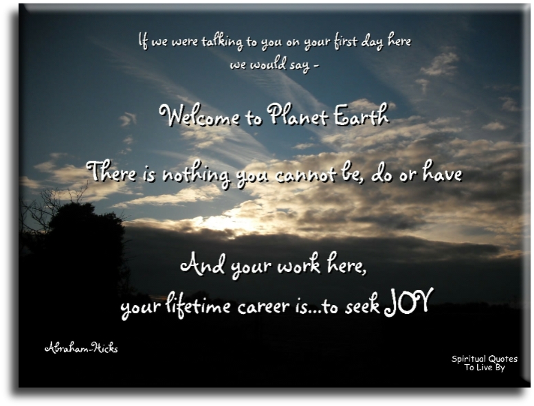 Abraham-Hicks quote: If we were talking to you on your first day here we would say, “Welcome to planet Earth. There is nothing that you cannot be.. - Spiritual Quotes To Live By